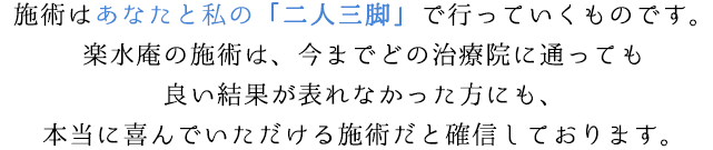 施術はあなたと私の「二人三脚」で行っていくものです。楽水庵の施術は、今までどの治療院に通っても良い結果が表れなかった方にも、本当に喜んでいただける施術だと確信しております。