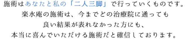 施術はあなたと私の「二人三脚」で行っていくものです。楽水庵の施術は、今までどの治療院に通っても良い結果が表れなかった方にも、本当に喜んでいただける施術だと確信しております。